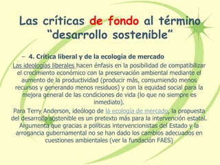 Las críticas de fondo al término
“desarrollo sostenible”
– 4. Crítica liberal y de la ecología de mercado
Las ideologías liberales hacen énfasis en la posibilidad de compatibilizar
el crecimiento económico con la preservación ambiental mediante el
aumento de la productividad (producir más, consumiendo menos
recursos y generando menos residuos) y con la equidad social para la
mejora general de las condiciones de vida (lo que no siempre es
inmediato).
Para Terry Anderson, ideólogo de la ecología de mercado, la propuesta
del desarrollo sostenible es un pretexto más para la intervención estatal.
Argumenta que gracias a políticas intervencionistas del Estado y la
arrogancia gubernamental no se han dado los cambios adecuados en
cuestiones ambientales (ver la fundación FAES)
 