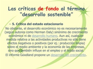 Las críticas de fondo al término
“desarrollo sostenible”
– 5. Crítica del estado estacionario
No obstante, el desarrollo económico no es necesariamente
(según autores como Herman Daly) sinónimo de crecimiento
económico ni de desarrollo humano. Aun así, cualquier
medida relativa a las actividades productivas no sólo tiene
efectos negativos o positivos (por ej.: producción limpia)
sobre el medio ambiente y la economía de las empresas,
sino que también influye en el empleo y el tejido social.
El informe Goodland propone un desarrollo sin crecimiento.
 