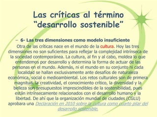 Las críticas al término
“desarrollo sostenible”
– 6- Las tres dimensiones como modelo insuficiente
Otra de las críticas nace en el mundo de la cultura. Hoy las tres
dimensiones no son suficientes para reflejar la complejidad intrínseca de
la sociedad contemporánea. La cultura, al fin y al cabo, moldea lo que
entendemos por desarrollo y determina la forma de actuar de las
personas en el mundo. Además, ni el mundo en su conjunto ni cada
localidad se hallan exclusivamente ante desafíos de naturaleza
económica, social o medioambiental. Los retos culturales son de primera
magnitud: la creatividad, el conocimiento crítico, la diversidad y la
belleza son presupuestos imprescindibles de la sostenibilidad, pues
están intrínsecamente relacionados con el desarrollo humano y la
libertad. De ahí que la organización mundial de ciudades (CGLU)
aprobara una Declaración en 2010 sobre la cultura como cuarto pilar del
desarrollo sostenible.
 