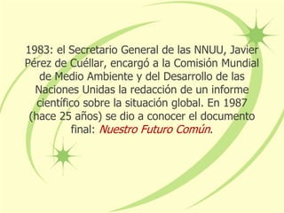 1983: el Secretario General de las NNUU, Javier
Pérez de Cuéllar, encargó a la Comisión Mundial
de Medio Ambiente y del Desarrollo de las
Naciones Unidas la redacción de un informe
científico sobre la situación global. En 1987
(hace 25 años) se dio a conocer el documento
final: Nuestro Futuro Común.
 