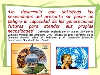 “Un desarrollo que satisfaga las
necesidades del presente sin poner en
peligro la capacidad de las generaciones
futuras para atender sus propias
necesidades". Definición empleada por 1ra vez en 1987 por la
Comisión Mundial del Ambiente ONU (creada en 1983) Informe de la
Comisión Mundial sobre el Ambiente y el Desarrollo (Comisión
Brundtland): Nuestro Futuro Común.
Gro Harlem Brundtland
Política Noruega
 