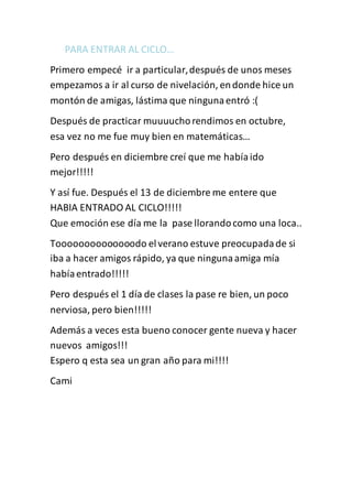 PARA ENTRAR AL CICLO… 
Primero empecé ir a particular, después de unos meses 
empezamos a ir al curso de nivelación, en donde hice un 
montón de amigas, lástima que ninguna entró :( 
Después de practicar muuuucho rendimos en octubre, 
esa vez no me fue muy bien en matemáticas… 
Pero después en diciembre creí que me había ido 
mejor!!!!! 
Y así fue. Después el 13 de diciembre me entere que 
HABIA ENTRADO AL CICLO!!!!! 
Que emoción ese día me la pase llorando como una loca.. 
Toooooooooooooodo el verano estuve preocupada de si 
iba a hacer amigos rápido, ya que ninguna amiga mía 
había entrado!!!!! 
Pero después el 1 día de clases la pase re bien, un poco 
nerviosa, pero bien!!!!! 
Además a veces esta bueno conocer gente nueva y hacer 
nuevos amigos!!! 
Espero q esta sea un gran año para mi!!!! 
Cami 
