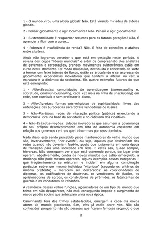 1 - O mundo virou uma aldeia global? Não. Está virando miríades de aldeias
globais.

2 - Pensar globalmente e agir localmente? Não. Pensar e agir glocalmente!

3 - Sustentabilidade é resguardar recursos para as futuras gerações? Não. É
aprender a fluir com o curso...

4 - Pobreza é insuficiência de renda? Não. É falta de conexões e atalhos
entre clusters.

Ainda não logramos perceber o que está em gestação neste período. A
revelia dos cegos “líderes mundiais” e além da compreensão dos analistas
de governos e corporações, grandes movimentos subterrâneos estão em
curso neste momento. De modo molecular, distribuído e conectado de sorte
a formar um feixe intenso de fluxos, estão se articulando e se expressando
glocalmente experiências inovadoras que tendem a alterar na raiz a
estrutura e a dinâmica da sociosfera. Eis quatro exemplos fulcrais do que
está emergindo:

1 - Não-Escolas: comunidades de aprendizagem (homescooling e,
sobretudo, communityschooling, cada vez mais na linha de unschooling) em
rede, sem currículo e sem professor e aluno.

2 - Não-Igrejas: formas pós-religiosas de espiritualidade, livres das
ordenações das burocracias sacerdotais vendedoras de ilusões.

3 - Não-Partidos: redes de interação política (pública) exercitando a
democracia local na base da sociedade e no cotidiano dos cidadãos.

4 - Não-Estados-nações: cidades inovadoras que assumem a governança
do seu próprio desenvolvimento em rota de autonomia crescente em
relação aos governos centrais que tinham-nas por seus domínios.

Nada disso está sendo percebido pelos mantenedores do velho mundo que
são, invariavelmente, “net-avoids”, ou seja, aqueles que desconfiam das
redes quando não deveriam fazê-lo, posto que justamente em uma época
de transição para uma sociedade em rede. E estes são, quase sempre,
hierarcas. Não conseguem ver o que está ocorrendo porque, do lugar onde
operam, objetivamente, contra os novos mundos que estão emergindo, a
mudança não pode mesmo aparecer. Alguns exemplos dessas categorias –
que freqüentemente se misturam e incidem em alguma combinação
particular sobre um mesmo indivíduo “vitorioso” (segundo os critérios do
milênio pretérito) – merecem ser destacados: os colecionadores de
diplomas, os codificadores de doutrinas, os vendedores de ilusões, os
aprisionadores de corpos, os construtores de pirâmides, os fabricantes de
guerras e os condutores de rebanhos.

A resiliência dessas velhas funções, agenciadoras de um tipo de mundo que
teima em não desaparecer, não está conseguindo impedir o surgimento de
novos papéis sociais que antecipam uma nova época.

Caminhando fora dos trilhos estabelecidos, emergem a cada dia novos
atores do mundo glocalizado. Sim, eles já estão entre nós. Não são
conhecidos porquanto não são pessoas que ficaram famosas segundo o que

                                    2
 