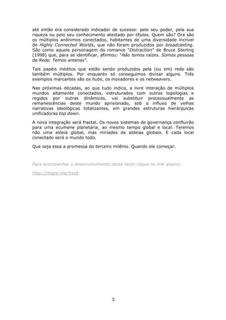 até então era considerado indicador de sucesso: pelo seu poder, pela sua
riqueza ou pelo seu conhecimento atestado por títulos. Quem são? Ora são
os múltiplos anônimos conectados, habitantes de uma diversidade incrível
de Highly Connected Worlds, que não foram produzidos por broadcasting.
São como aquele personagem do romance “Distraction” de Bruce Sterling
(1998) que, para se identificar, afirmou: “Não temos raízes. Somos pessoas
da Rede. Temos antenas”.

Tais papéis inéditos que estão sendo produzidos pela (ou em) rede são
também múltiplos. Por enquanto só conseguimos divisar alguns. Três
exemplos marcantes são os hubs, os inovadores e os netweavers.

Nas próximas décadas, ao que tudo indica, a livre interação de múltiplos
mundos altamente conectados, estruturados com outras topologias e
regidos por outras dinâmicas, vai substituir processualmente as
remanescências deste mundo aprisionado, sob o influxo de velhas
narrativas ideológicas totalizantes, em grandes estruturas hierárquicas
unificadoras top down.

A nova integração será fractal. Os novos sistemas de governança confluirão
para uma ecumene planetária, ao mesmo tempo global e local. Teremos
não uma aldeia global, mas miríades de aldeias globais. E cada local
conectado será o mundo todo.

Que seja essa a promessa do terceiro milênio. Quando ele começar.



Para acompanhar o desenvolvimento deste texto clique no link abaixo:

http://migre.me/hyxE




                                    3
 