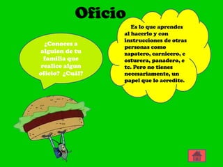 Oficio
                    Es lo que aprendes
                 al hacerlo y con
                 instrucciones de otras
  ¿Conoces a
                 personas como
alguien de tu    zapatero, carnicero, c
  familia que    osturera, panadero, e
 realice algun   tc. Pero no tienes
oficio? ¿Cuál?   necesariamente, un
                 papel que lo acredite.
 