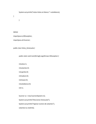 System.out.println("votos Votos en blanco "+ votoblanco);
}
}

WHILE
importjava.io.IOException;
importjava.util.Scanner;

public class Votos_Venezuela {

public static void main(String[] args)throws IOException {

intvotos=1;
intvotantes=0;
intcapriles=0;
intmaduro=0;
intchavez=0;
intvotoblanco=0;
inti=1;

Scanner sc = new Scanner(System.in);
System.out.println("Elecciones Venezuela");
System.out.println("Ingrese numero de votantes");
votantes=sc.nextInt();

 