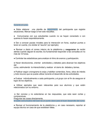 Durante el curso:
● Debe elaborar una planilla de seguimiento del participante que registre
situaciones. Marcar luego si han sido resueltas.
● Comunicarse con sus estudiantes cuando no se hayan conectado o con
quienes lo hacen esporádicamente.
● Dar a conocer pautas iniciales para la interacción en foros, explicar puntos a
tener en cuenta, (no olvidar el “asunto” por ejemplo).
● Revisar a diario el correo interno de la plataforma y asegurarse de recibir
alertas cuando alguien le escribe. Es fundamental responder a las consultas en no
más de 12 horas.
● Controlar las estadísticas para analizar el ritmo de avance y participación.
● Hacer devoluciones, orientar actividades y debates para alcanzar los objetivos
del
curso, estimulando la interactividad y realizar el cierre de debates y temas.
● Publicar según cronograma lo exija y habilitar contenidos, foros, sitios de interés
y todo recurso que se pueda utilizar durante el desarrollo de las actividades.
● Evaluar individualmente a cada participante y al grupo con el fin de asegurar el
logro de los objetivos.
● Utilizar ejemplos que sean relevantes para sus alumnos y que estén
relacionados con su entorno.
● Ser conciso y no extenderse en las respuestas, que esta sean cortas y
comprensivas.
Preguntar las cosas directamente.
El estilo comunicativo del tutor es un punto clave para el buen desarrollo del curso.
● Revisar el funcionamiento de la plataforma y, en caso necesario, reportar al
equipo técnico en caso de que existiesen fallas.
 
