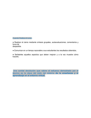 Cuando finaliza el curso:
● Realizar el cierre mediante síntesis grupales, autoevaluaciones, comentarios y
foros de
despedida.
● Comunicar en un tiempo razonable a sus estudiantes los resultados obtenidos.
● Señalarles aquellos aspectos que deben mejorar y a la vez muestre cómo
hacerlo.
Una cordial devolución que valore el esfuerzo demostrado por el
alumno es la clave del éxito del sistema de la enseñanza y el
aprendizaje en el entorno virtual.
 