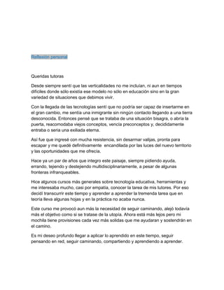Reflexión personal
Queridas tutoras
Desde siempre sentí que las verticalidades no me incluían, ni aun en tiempos
difíciles donde sólo existía ese modelo no sólo en educación sino en la gran
variedad de situaciones que debimos vivir.
Con la llegada de las tecnologías sentí que no podría ser capaz de insertarme en
el gran cambio, me sentía una inmigrante sin ningún contacto llegando a una tierra
desconocida. Entonces pensé que se trataba de una situación bisagra, o abría la
puerta, reacomodaba viejos conceptos, vencía preconceptos y, decididamente
entraba o seria una exiliada eterna.
Así fue que ingresé con mucha resistencia, sin desarmar valijas, pronta para
escapar y me quedé definitivamente encandilada por las luces del nuevo territorio
y las oportunidades que me ofrecía.
Hace ya un par de años que integro este paisaje, siempre pidiendo ayuda,
errando, tejiendo y destejiendo multidisciplinariamente, a pesar de algunas
fronteras infranqueables.
Hice algunos cursos más generales sobre tecnología educativa, herramientas y
me interesaba mucho, casi por empatía, conocer la tarea de mis tutores. Por eso
decidí transcurrir este tiempo y aprender a aprender la tremenda tarea que en
teoría lleva algunas hojas y en la práctica no acaba nunca.
Este curso me provocó aun más la necesidad de seguir caminando, alejó todavía
más el objetivo como si se tratase de la utopía. Ahora está más lejos pero mi
mochila tiene provisiones cada vez más solidas que me ayudaran y sostendrán en
el camino.
Es mi deseo profundo llegar a aplicar lo aprendido en este tiempo, seguir
pensando en red, seguir caminando, compartiendo y aprendiendo a aprender.
 
