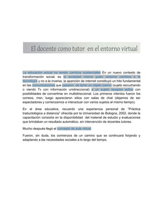 La educación actual ha tenido cambios sustanciales En un nuevo contexto de
transformación social, es la sociedad misma quien reclama cambios a la
tecnología y no a la inversa, la aparición de internet constituyó un hito fundamental
en las comunicaciones que pasaron de tener un objeto pasivo (sujeto escuchando
o viendo Tv con información unidireccional) a un sujeto receptor activo con
posibilidades de convertirse en multidireccional. Los primeros intentos fueron los
correos, msn, luego aparecieron sitios con salas de chat (dejamos de ser
espectadores y comenzamos a interactuar con varios sujetos al mismo tiempo).
En el área educativa, recuerdo una experiencia personal de “Práctica
traductológica a distancia” ofrecida por la Universidad de Bologna, 2002, donde la
capacitación consistía en la disponibilidad del material de estudio y evaluaciones
que brindaban un resultado automático, sin intervención de docentes tutores.
Mucho después llegó el concepto de aula virtual.
Fueron, sin duda, los comienzos de un camino que se continuará forjando y
adaptando a las necesidades sociales a lo largo del tiempo.
 