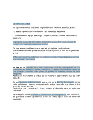 La formación virtual
Se organiza teniendo en cuenta *el planeamiento *Autoría, docencia, tutoría
*El diseño y producción de materiales *La tecnología disponible
*Conformando un equipo de trabajo *Eligiendo pautas y criterios de evaluación
eLearning
Representa teorías del aprendizaje constructivo y conectivo en un proceso de
construcción cultural y socialmente activos.
De esta representación emerge la idea de aprendizaje colaborativo en
comunidades virtuales que se reconoce en dos espacios, el aula virtual y también
la red.
El foro se transforma, entonces, en una herramienta privilegiada para desarrollar
el aprendizaje colaborativo.
El foro es un espacio en el que interactúan todos los participantes de una
comunidad, en donde se debate, consensua, y genera conocimiento a partir de
una consigna tomando como punto de partida los saberes previos de cada
integrante.
Además es fundamental la lectura de los materiales sobre el tema que se están
tratando.
Es un espacio de trabajo conjunto que se rige por la libertad de expresión donde
cada participante expone su pensamiento, opina, desarrolla una mirada crítica
sobre los demás aportes.
Esto exige una comunicación fluida, respeto y tolerancia hacia las opiniones
diferentes.
Es un espacio donde se exalta la expresión de la heterogeneidad, con posibilidad
de que todos puedan expresar sus puntos de vista y opinar sobre el contenido
planteado.
 