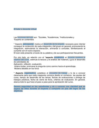 El tutor o docente virtual
Las funciones del tutor son *Sociales, *Académicas, *Institucionales y
*Experto en contenidos
* Aspecto psicosocial, implica el desarrollo de la empatía necesaria para intentar
conseguir la contención de cada integrante y del grupo en general, promoviendo la
integración, estimulando la interacción, animando a consultar, familiarizando al
cursante con el nuevo espacio.
El tutor está presente a través de su palabra y de sus participaciones frecuentes.
Por otro lado, en relación con el *aspecto académico el docente sostiene el
objetivo del curso, estimula la lectura y el análisis del material y guía el desarrollo
de actividades de
Aplicación, reflexión, evaluación.
Aclara dudas, promueve la pregunta como camino hacia el aprendizaje.
Modera debates en los foros
* Aspecto organizativo, establece el encuadre de trabajo y lo da a conocer
claramente para que cada integrante conozca desde un comienzo las pautas del
curso, tiempo de desarrollo de los temas, fechas de evaluaciones o entrega de
trabajos prácticos, fecha de cierre de foros, criterios de evaluación. En general,
abarca todo lo que hace al paso a paso para la aprobación del curso.
Genera seguridad en los estudiantes y da a conocer con claridad qué se
espera de ellos durante el trayecto a compartir en pos del logro de los
objetivos.
 
