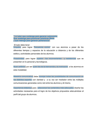 ”Un tutor que contenga para generar autonomía,
Que sostenga para promover prácticas libres
y que retenga para generar pertenencia”
El tutor debe tener
Empatía: para lograr “frecuencia común” con sus alumnos a pesar de los
diferentes tiempos y espacios de la educación a distancia y de los diferentes
estilos y actividades personales de los alumnos.
Proactividad: para lograr superar los inconvenientes y resistencias que se
presenten en lo personal y tecnológicos.
Buen anfitrión: por ser quien les da la bienvenida y la motivación a los alumnos en
esta modalidad.
Maestría comunicativa: debe manejar todas las posibilidades de comunicación en
los distintos soportes con claridad y a su vez ser mediador entre las múltiples
comunicaciones generadas como red entre los alumnos y él mismo.
Experiencia didáctica: para seleccionar los contenidos más adecuados diseñar las
actividades necesarias para el logro de los objetivos propuestos adecuándose al
perfil del grupo de alumnos.
 