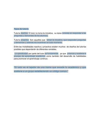Tipos de tutoría
Tutoría reactiva: El tutor no toma la iniciativa, su tarea consiste en responder a las
preguntas y demandas de los alumnos.
Tutoría proactiva: Son aquellos que toman la iniciativa, que responden preguntas
y demandas y además los incentivan en todo momento.
Entre las modalidades reactiva y proactiva existen muchos de diseños de tutorías
posibles que dependerán de diferentes variables.
La operatividad por parte del tutor es fundamental, ya que potencia y sostiene el
proceso de aprendizaje académico como también del desarrollo de habilidades
para promover el aprendizaje continuo.
“El tutor es el tejedor de una trama que excede lo académico y que
sostiene a un grupo estableciendo un código común.”
 