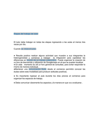 Etapas del trabajo de tutor
El tutor debe trabajar en todas las etapas ingresando a las aulas al menos tres
veces por día.
Cuando se inicia el curso:
● Resulta positivo realizar alguna actividad que muestre a sus integrantes la
heterogeneidad y comience a trabajar la integración para capitalizar las
diferencias en función de un trabajo colaborativo. Puede organizar la creación de
un foro de bienvenida y utilización de Googlemaps en el que se puedan localizar
● En este momento es útil un foro general de consultas, para evitar responder lo
mismo de manera individual.
●Mantener una comunicación fluida desde el comienzo permitirá conocer las
dudas sobre esta modalidad para producir actitudes positivas.
● Es importante ingresar al aula durante los días previos al comienzo para
organizar los espacios de trabajo.
● Debe comunicar claramente los aspectos y la manera en que va a evaluarse .
 