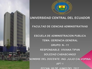 UNIVERSIDAD CENTRAL DEL ECUADOR

 FACULTAD DE CIENCIAS ADMINISTRATIVAS


   ESCUELA DE ADMINISTRACION PUBLICA
        TEMA: GERENCIA GENERAL
              GRUPO: N.- 11
      RESPONSABLE: VIVIANA TIPAN
         SOLEDAD CABASCANGO
NOMBRE DEL DOCENTE: ING. JULIO CALVOPINA
                 AP7-1
 