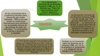 En la Declaración
Universal de los Derechos
Humanos (1948, art.1), se
defiende que "Todos los
seres humanos nacen
libres e iguales en
dignidad y en derechos".
La Declaración Universal de
los Derechos Humanos (1948.
art.26) recoge que "Toda
persona tiene derecho a la
educación.... La educación se
dirigirá al pleno desarrollo de
la personalidad humana y a
fortalecer el respeto a los
derechos humanos y a las
libertades fundamentales..."
También en la Convención
sobre los Derechos de la
Infancia (1989. art. 23.3),
se establece el compromiso
y la obligación de los
Estados en la educación.
La Convención sobre los Derechos de la Infancia (1989,
art. 23.1) señala la obligación y el compromiso de los
Estados con la calidad de vida de los niños y niñas con
discapacidad. Los Estados Partes reconocen que el niño
mental o físicamente impedido deberá disfrutar de una
vida plena y decente en condiciones que aseguren su
dignidad, le permitan llegar a bastarse a sí mismo y
faciliten la participación activa del niño en la
comunidad
En las conclusiones de la
Conferencia Mundial sobre
Educación para todos
(Tailandia, 1990) se lee que
"existe un compromiso
internacional para satisfacer
las necesidades básicas de
aprendizaje de todos los
individuos. Y a universalizar
el acceso y promover
la equidad"
FUNDAMENTOS
 