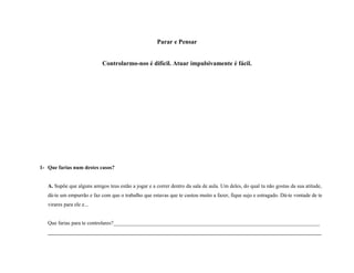 Parar e Pensar
Controlarmo-nos é difícil. Atuar impulsivamente é fácil.
1- Que farias num destes casos?
A. Supõe que alguns amigos teus estão a jogar e a correr dentro da sala de aula. Um deles, do qual tu não gostas da sua atitude,
dá-te um empurrão e faz com que o trabalho que estavas que te custou muito a fazer, fique sujo e estragado. Dá-te vontade de te
virares para ele e...
Que farias para te controlares?_____________________________________________________________________________
______________________________________________________________________________________________________
 