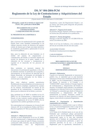 Dirección de Arbitraje Administrativo del OSCE
1
DS. Nº 084-2004-PCM
Reglamento de la Ley de Contrataciones y Adquisiciones del
Estado
(Vigente desde el 29.DIC.2004 hasta el 31.ENE.2009)
(Derogado, a partir de la entrada en vigencia del
D.LEG. 1017, publicado el 04-06-2008)
REGLAMENTO DE LA LEY DE
CONTRATACIONES
Y ADQUISICIONES DEL ESTADO
EL PRESIDENTE DE LA REPÚBLICA
CONSIDERANDO:
Que, el proceso de modernización de la gestión del
Estado tiene como finalidad fundamental la de
obtener mayores niveles de eficiencia del aparato
estatal, de manera que se logre una mejor atención a
la ciudadanía, priorizando y optimizando el uso de
los recursos públicos;
Que, para la obtención de esta finalidad, en el
ámbito del sistema de adquisiciones y
contrataciones del Estado, es necesario mejorar los
niveles de eficiencia en el gasto, rapidez en la
obtención de los recursos, y transparencia y
equidad en el desarrollo de los procesos de
selección;
Que, asimismo, es necesario mejorar los
mecanismos de participación igualitaria y eficaz de
la industria nacional, en particular de la pequeña y
microempresa, en los procesos de selección que el
Estado desarrolle, sin desmedro de privilegiar la
calidad a precios adecuados de los bienes o
servicios que se adquieren;
Que, estos objetivos pueden garantizarse
flexibilizando los procedimientos de los procesos de
selección menos complejos, ampliando las cuantías
de los mismos, diversificando las formas de las
garantías de las contrataciones, y reduciendo los
plazos para la obtención de los bienes y servicios.
Que, mediante Ley Nº 28267 se modificó la Ley Nº
26850, Ley de Contrataciones y Adquisiciones del
Estado, en este contexto, resulta necesario aprobar
un nuevo Reglamento de la Ley Nº 26850 a fin de
reglamentar los cambios aprobados en la Ley;
De conformidad con lo dispuesto en el inciso 8) del
Artículo 118º de la Constitución Política del Perú y
Decreto Legislativo N° 560, Ley del Poder Ejecutivo;
DECRETA:
Artículo 1º.- Objeto de la norma
Aprobar el nuevo Reglamento de la Ley Nº 26850-
Ley de Contrataciones y Adquisiciones del Estado,
el mismo que consta de siete (7) Títulos, trescientos
veinticuatro (324) Artículos, seis (6) Disposiciones
Complementarias, cinco (5) Disposiciones
Transitorias, cuatro (4) Disposiciones Finales y un
(1) Anexo, que forma parte integrante del presente
Decreto Supremo.
Artículo 2º.- Vigencia de la norma
El presente Decreto Supremo entrará en vigencia a
los treinta días (30) naturales de su publicación.
Artículo 3º.- Norma derogatoria
Derogar el Decreto Supremo Nº 013-2001-PCM de
fecha 12 de febrero de 2001.
Dado en la Casa de Gobierno, a los veintiséis días
del mes de noviembre del año dos mil cuatro.
ALEJANDRO TOLEDO
Presidente Constitucional de la República
CARLOS FERRERO
Presidente del Consejo de Ministros
REGLAMENTO DE LA LEY DE
CONTRATACIONES Y ADQUISICIONES DEL
ESTADO
TITULO I
DISPOSICIONES GENERALES
Artículo 1.- Referencias
Cuando en el presente Reglamento se mencione la
palabra Ley, se entenderá que se está haciendo
referencia al Texto Único Ordenado (TUO) de la Ley
Nº 26850 - Ley de Contrataciones y Adquisiciones
del Estado; la mención a "el Consejo" o al
"CONSUCODE" estará referida al Consejo Superior
de Contrataciones y Adquisiciones del Estado; la
alusión a "la Entidad" estará referida a las entidades
señaladas en el Artículo 2 de la Ley y la referencia a
"el Tribunal" se entenderá que alude al Tribunal de
Contrataciones y Adquisiciones del Estado,
perteneciente al Consejo. Asimismo, cuando se
mencione un Artículo sin hacer referencia a norma
alguna, estará referido al presente Reglamento.
Artículo 2.- Funcionarios y dependencias
responsables de la Entidad
Las adquisiciones y contrataciones a que se refieren
la Ley y el presente Reglamento están a cargo de los
siguientes funcionarios y dependencias de la
Entidad:
1) El Titular de la Entidad (tanto en el caso de las
Entidades que constituyen pliego presupuestal
como en el caso de las Entidades de Tratamiento
Empresarial), quien es la más alta autoridad
ejecutiva de la Entidad, de conformidad con la
normativa presupuestaria pertinente, y ejerce las
funciones previstas en la Ley y el presente
Reglamento para la aprobación, autorización y
 