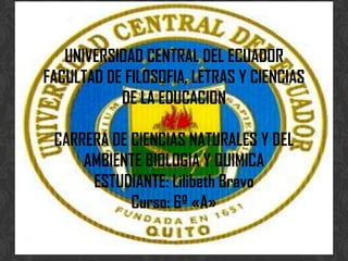 UNIVERSIDAD CENTRAL DEL ECUADOR
FACULTAD DE FILOSOFIA, LETRAS Y CIENCIAS
DE LA EDUCACION
CARRERA DE CIENCIAS NATURALES Y DEL
AMBIENTE BIOLOGIA Y QUIMICA
ESTUDIANTE: Lilibeth Bravo
Curso: 6º «A»

 