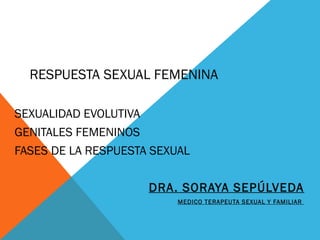 RESPUESTA SEXUAL FEMENINA
SEXUALIDAD EVOLUTIVA
GENITALES FEMENINOS
FASES DE LA RESPUESTA SEXUAL
DRA. SORAYA SEPÚLVEDA
MEDICO TERAPEUTA SEXUAL Y FAMILIAR
 