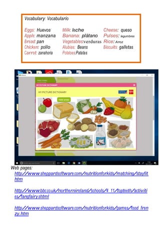 Vocabulary: Vocabulario
Eggs: Huevos Milk: leche Cheese: queso
Apple: manzana Banana: plátano Pulses: legumbres
Bread: pan Vegetables:verduras Rice: Arroz
Chicken: pollo Alubias: Beans Biscuits: galletas
Carrot: zanahoria Potatoes:Patatas
Web pages:
http://www.sheppardsoftware.com/nutritionforkids/matching/stayfit.
htm
http://www.bbc.co.uk/northernireland/schools/4_11/topteeth/activiti
es/fangfairy.shtml
http://www.sheppardsoftware.com/nutritionforkids/games/food_fren
zy.htm
 