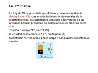 • LA LEY DE OHM
•
La Ley de Ohm, postulada por el físico y matemático alemán
Georg Simon Ohm, es una de las leyes fundamentales de la
electrodinámica, estrechamente vinculada a los valores de las
unidades básicas presentes en cualquier circuito eléctrico como
son:
• Tensión o voltaje "E", en volt (V).
• Intensidad de la corriente " I ", en ampere (A).
• Resistencia "R" en ohm ( ) de la carga o consumidor conectado al
circuito.
 