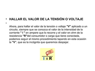 • HALLAR EL VALOR DE LA TENSIÓN O VOLTAJE
•
Ahora, para hallar el valor de la tensión o voltaje "V" aplicado a un
circuito, siempre que se conozca el valor de la intensidad de la
corriente " I " en ampere que lo recorre y el valor en ohm de la
resistencia "R"del consumidor o carga que tiene conectada,
podemos seguir el mismo procedimiento tapando en esta ocasión
la "V”, que es la incógnita que queremos despejar.
 