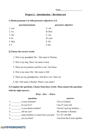 Name:
Project 2 – Introduction – Revision test
1) Match pronouns 1-6 with possessive adjectives A-F.
personal pronoun possessive adjective
1. you A. our
2. we B. their
3. she C. my
4. he D. your
5. they E. his
6. I F. her
2) Choose the correct words.
1. This is my granddad. His / Her name is Thomas.
2. This is my dog. Their / Its name is Jack.
3. These are my parents, and this is our / her house.
4. This is my sister. His / Her name is Gill.
5. These are my grandparents. And this is our / their cat.
6. My / Our name is Rachel. What’s your name?
3) Complete the questions. Choose from these words. Then connect the questions
with the right answers.
What – How – Where
questions answers
1. _________ is your surname? I live in Liberec.
2. _________ do you live? I am 37 years old.
3. _________ is your phone number? I haven‘t got any brothers ...
4. _________ old are you? My surname is Krásná.
5. _________ many brothers or sisters have you got? It‘s 727 145 000.
6. _________ are you from? I am from the Czech republic.
 