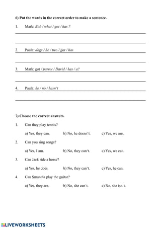 6) Put the words in the correct order to make a sentence.
1. Mark: Bob / what / got / has ?
2. Paula: dogs / he / two / got / has
3. Mark: got / parrot / David / has / a?
4. Paula: he / no / hasn‘t
7) Choose the correct answers.
1. Can they play tennis?
a) Yes, they can. b) No, he doesn‘t. c) Yes, we are.
2. Can you sing songs?
a) Yes, I am. b) No, they can‘t. c) Yes, we can.
3. Can Jack ride a horse?
a) Yes, he does. b) No, they can‘t. c) Yes, he can.
4. Can Smantha play the guitar?
a) Yes, they are. b) No, she can‘t. c) No, she isn‘t.
 
