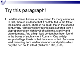 Try this paragraph!
   Lead has been known to be a poison for many centuries.
    In fact, there is evidence that it contributed to the fall of
    the Roman Empire. There is no doubt that in the second
    century BC Rome's wealthy ruling class suffered from a
    disproportionately high level of stillbirths, sterility and
    brain damage. And a high lead content has been found
    in the bones of such ancient Romans. One widely-
    supported hypothesis is that the cause of both facts was
    lead poisoning from leaden wine-cups and plates which
    only the rich could afford (Williams 1982, p. 83).
 