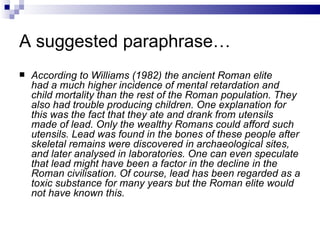 A suggested paraphrase…
   According to Williams (1982) the ancient Roman elite
    had a much higher incidence of mental retardation and
    child mortality than the rest of the Roman population. They
    also had trouble producing children. One explanation for
    this was the fact that they ate and drank from utensils
    made of lead. Only the wealthy Romans could afford such
    utensils. Lead was found in the bones of these people after
    skeletal remains were discovered in archaeological sites,
    and later analysed in laboratories. One can even speculate
    that lead might have been a factor in the decline in the
    Roman civilisation. Of course, lead has been regarded as a
    toxic substance for many years but the Roman elite would
    not have known this.
 