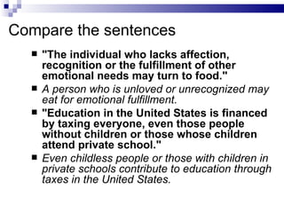 Compare the sentences
     "The individual who lacks affection,
      recognition or the fulfillment of other
      emotional needs may turn to food."
     A person who is unloved or unrecognized may
      eat for emotional fulfillment.
     "Education in the United States is financed
      by taxing everyone, even those people
      without children or those whose children
      attend private school."
     Even childless people or those with children in
      private schools contribute to education through
      taxes in the United States.
 