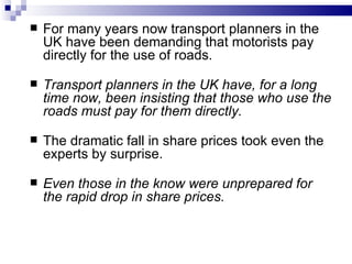    For many years now transport planners in the
    UK have been demanding that motorists pay
    directly for the use of roads.

   Transport planners in the UK have, for a long
    time now, been insisting that those who use the
    roads must pay for them directly.

   The dramatic fall in share prices took even the
    experts by surprise.

   Even those in the know were unprepared for
    the rapid drop in share prices.
 
