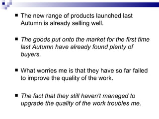    The new range of products launched last
    Autumn is already selling well.

   The goods put onto the market for the first time
    last Autumn have already found plenty of
    buyers.

   What worries me is that they have so far failed
    to improve the quality of the work.

   The fact that they still haven't managed to
    upgrade the quality of the work troubles me.
 