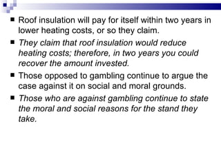    Roof insulation will pay for itself within two years in
    lower heating costs, or so they claim.
   They claim that roof insulation would reduce
    heating costs; therefore, in two years you could
    recover the amount invested.
   Those opposed to gambling continue to argue the
    case against it on social and moral grounds.
   Those who are against gambling continue to state
    the moral and social reasons for the stand they
    take.
 