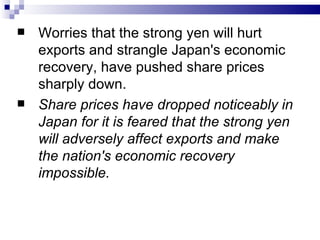    Worries that the strong yen will hurt
    exports and strangle Japan's economic
    recovery, have pushed share prices
    sharply down.
   Share prices have dropped noticeably in
    Japan for it is feared that the strong yen
    will adversely affect exports and make
    the nation's economic recovery
    impossible.
 