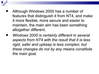   Although Windows 2000 has a number of
    features that distinguish it from NT4, and make
    it more flexible, more secure and easier to
    maintain, the main aim has been something
    altogether different.
   Windows 2000 is certainly different in several
    aspects from NT4 with the result that it is less
    rigid, safer and upkeep is less complex; but
    these changes do not by any means constitute
    the main goal.
 