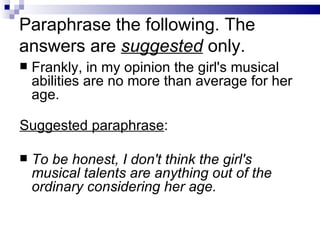 Paraphrase the following. The
answers are suggested only.
   Frankly, in my opinion the girl's musical
    abilities are no more than average for her
    age.

Suggested paraphrase:

   To be honest, I don't think the girl's
    musical talents are anything out of the
    ordinary considering her age.
 