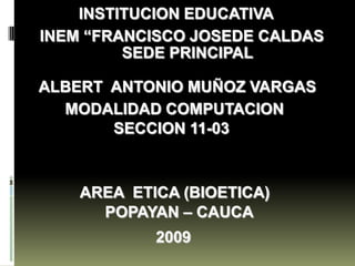 INSTITUCION EDUCATIVA
INEM “FRANCISCO JOSEDE CALDAS
         SEDE PRINCIPAL

ALBERT ANTONIO MUÑOZ VARGAS
  MODALIDAD COMPUTACION
       SECCION 11-03



    AREA ETICA (BIOETICA)
      POPAYAN – CAUCA
            2009
 