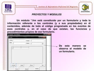 PROYECTOS Y MODULOS Un módulo *.frm está constituido por un formulario y toda la información referente a los controles (y a sus propiedades) en él contenidos, además de todo el código programado en los eventos de esos controles y, en el caso de que existan, las funciones y procedimientos propios de ese formulario.   De esta manera se observa el modelo de un formulario. Instituto de Mejoramiento Profesional del Magisterio 