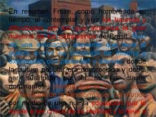 Freire conoció la pobreza y el hambre durante la Gran Depresión de 1929, una experiencia que formaría sus preocupaciones por los pobres y que le ayudaría a construir su perspectiva educativa.Biografía “La educación es un acto de amor, por tanto, un acto de valor”Paulo Freire