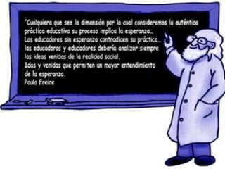 “Cualquiera que sea la dimensión por la cual consideramos la auténtica práctica educativa su proceso implica la esperanza… Los educadores sin esperanza contradicen su práctica… las educadoras y educadores debería analizar siempre las ideas venidas de la realidad social. Idas y venidas que permiten un mayor entendimiento de la esperanza”.	Paulo Freire