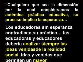 “Cualquiera que sea la dimensión por la cual consideramos la auténtica práctica educativa, su proceso implica la esperanza… Los educadores sin esperanza contradicen su práctica… las educadoras y educadores debería analizar siempre las ideas venidasde la realidad social. Idas y venidas que permiten un mayor entendimiento de la esperanza”.