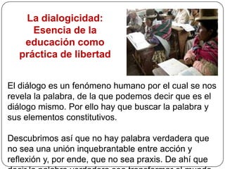 El  acto  educativo  no  consiste  en  una transmisión de  conocimientos, es el goce de la construcción de un mundo comúnPaulo Freire se ocupó de los hombres y mujeres «no letrados», de aquellos llamados «los desarrapados del mundo», de aquellos que no podían construirse un mundo de signos escritos y abrirse otros mundos, entre ellos, el mundo del conocimiento (sistematizado) y el mundo de la conciencia (crítica). Porque para Freire el conocimiento no se transmite, se «está construyendo»