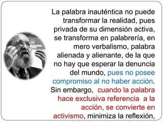 DeshumanizaciónLa «deshumanización» es la consecuencia de la opresión, y afecta a los oprimidos y a quienes oprimen.  Los oprimidos, en reacción contra los opresores, a quienes idealizan, desean convertirse a su vez en opresores. Es una gran contradicción, que desafía al oprimido proponiéndole una nueva fórmula, transformarse en los restauradores de la libertad de ambos.  De esta forma, debería nacer un hombre nuevo que supere la contradicción: ni opresor ni oprimido: un hombre liberándose, humanizándose.