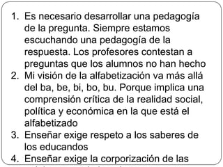 La dialogicidad: Esencia de la educación como práctica de libertadEl diálogo es un fenómeno humano por el cual se nos revela la palabra, de la que podemos decir que es el diálogo mismo. Por ello hay que buscar la palabra y sus elementos constitutivos. Descubrimos así que no hay palabra verdadera que no sea una unión inquebrantable entre acción y reflexión y, por ende, que no sea praxis. De ahí que decir la palabra verdadera sea transformar el mundo. 