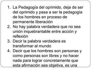 La palabra inauténtica no puede transformar la realidad, pues privada de su dimensión activa, se transforma en palabrería, en mero verbalismo, palabra alienada y alienante, de la que no hay que esperar la denuncia del mundo, pues no posee compromiso al no haber acción. Sin embargo,  cuando la palabra hace exclusiva referencia  a la acción, se convierte en activismo, minimiza la reflexión, niega la praxis verdadera e imposibilita el diálogo. 
