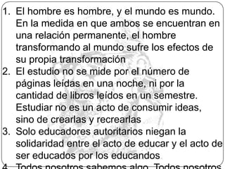 Los hombres no se hacen en el silencio, sino en la palabra, en el trabajo, en la acción, en la reflexión. El diálogo implica un encuentro de los hombres para la transformación del mundo, por lo que se convierte en una exigencia existencial. 