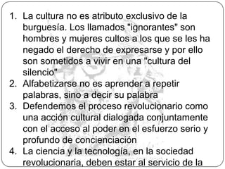 Y no podemos dejar de recordar que para Freire, la palabra tiene dos fases constitutivas indisolubles: acción y reflexión. Ambas en relación dialéctica establecen la praxis del proceso transformador. La reflexión sin acción, se reduce al verbalismo estéril y la acción sin reflexión es activismo. La palabra verdadera es la praxis, porque los hombres deben actuar en el mundo para humanizarlo, transformarlo y liberarlo.